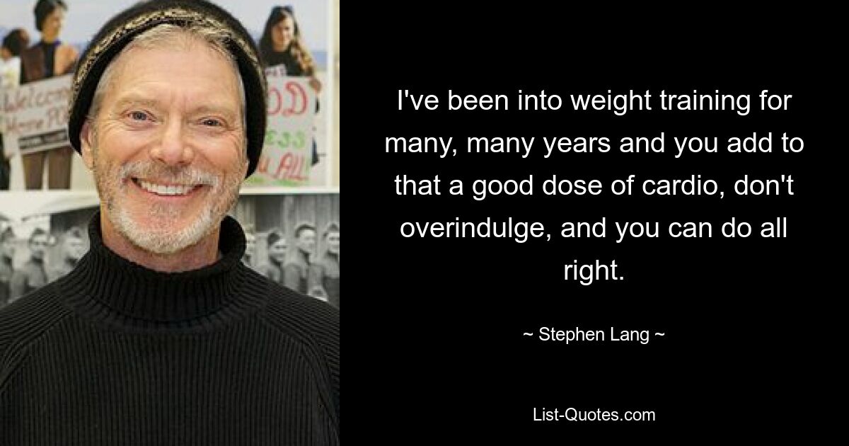 I've been into weight training for many, many years and you add to that a good dose of cardio, don't overindulge, and you can do all right. — © Stephen Lang