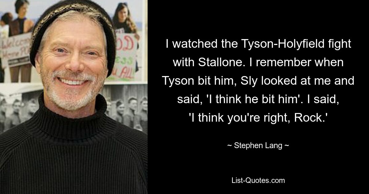 I watched the Tyson-Holyfield fight with Stallone. I remember when Tyson bit him, Sly looked at me and said, 'I think he bit him'. I said, 'I think you're right, Rock.' — © Stephen Lang