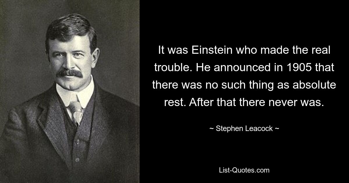 It was Einstein who made the real trouble. He announced in 1905 that there was no such thing as absolute rest. After that there never was. — © Stephen Leacock