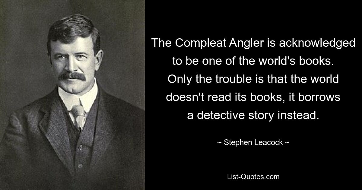 The Compleat Angler is acknowledged to be one of the world's books. Only the trouble is that the world doesn't read its books, it borrows a detective story instead. — © Stephen Leacock