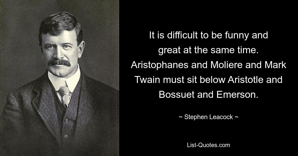 It is difficult to be funny and great at the same time. Aristophanes and Moliere and Mark Twain must sit below Aristotle and Bossuet and Emerson. — © Stephen Leacock