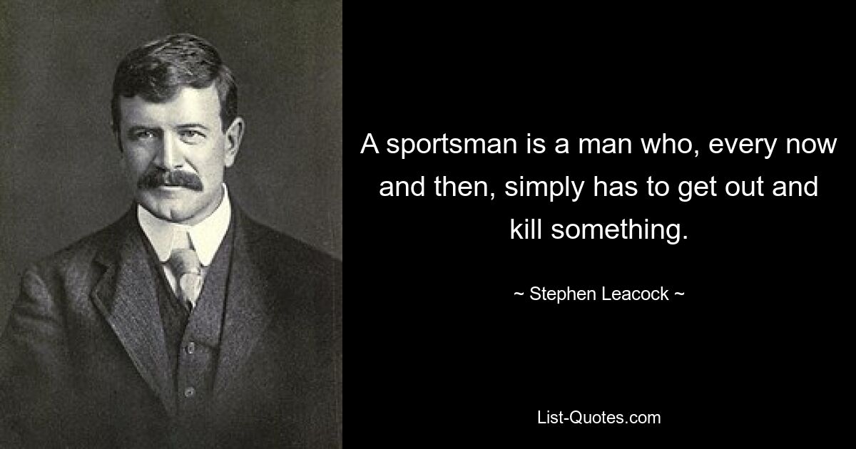 A sportsman is a man who, every now and then, simply has to get out and kill something. — © Stephen Leacock