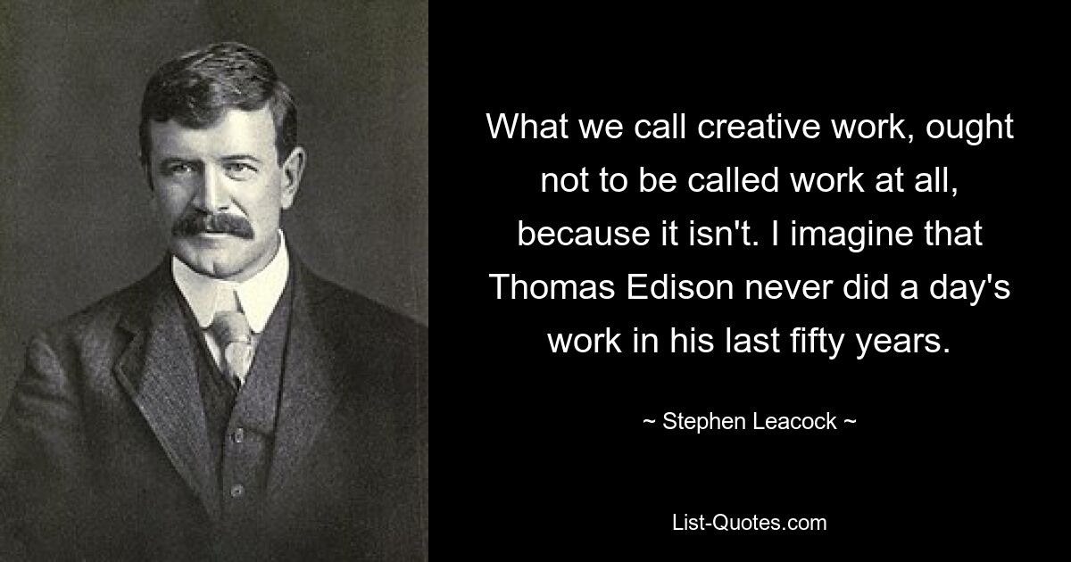 What we call creative work, ought not to be called work at all, because it isn't. I imagine that Thomas Edison never did a day's work in his last fifty years. — © Stephen Leacock