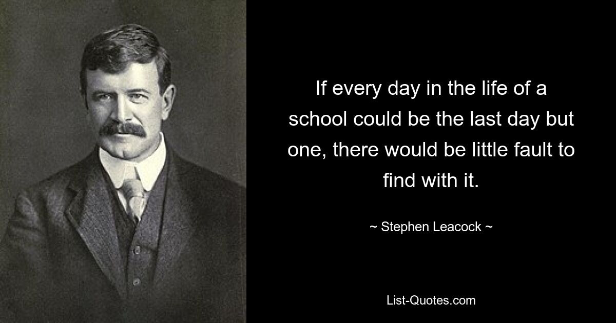 If every day in the life of a school could be the last day but one, there would be little fault to find with it. — © Stephen Leacock