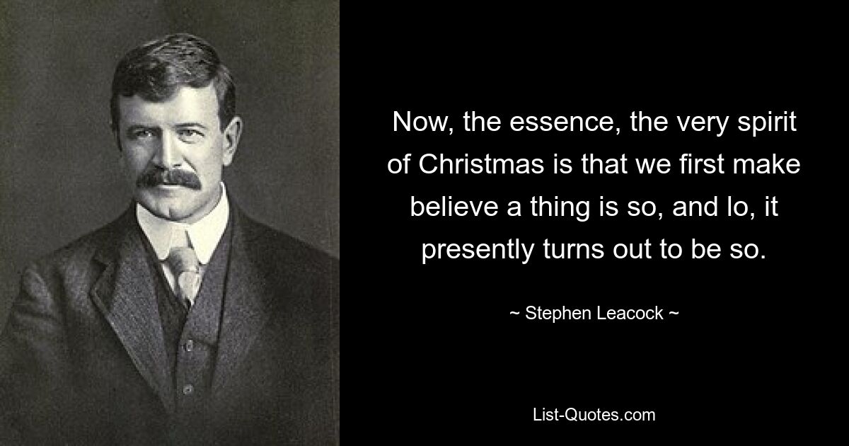 Now, the essence, the very spirit of Christmas is that we first make believe a thing is so, and lo, it presently turns out to be so. — © Stephen Leacock