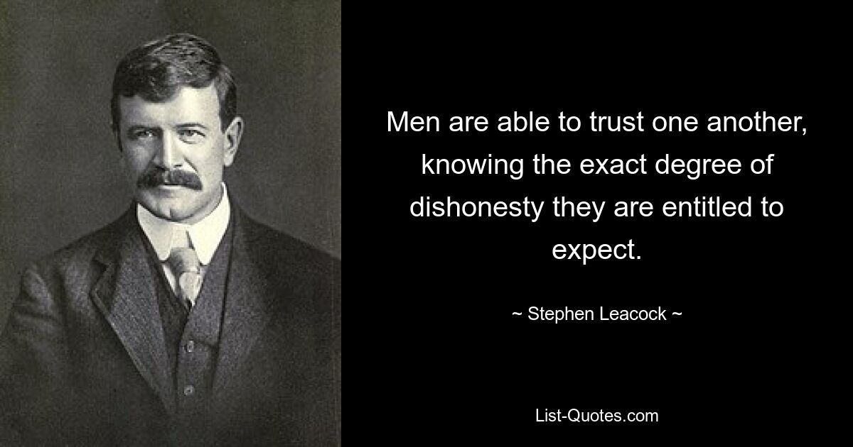 Men are able to trust one another, knowing the exact degree of dishonesty they are entitled to expect. — © Stephen Leacock