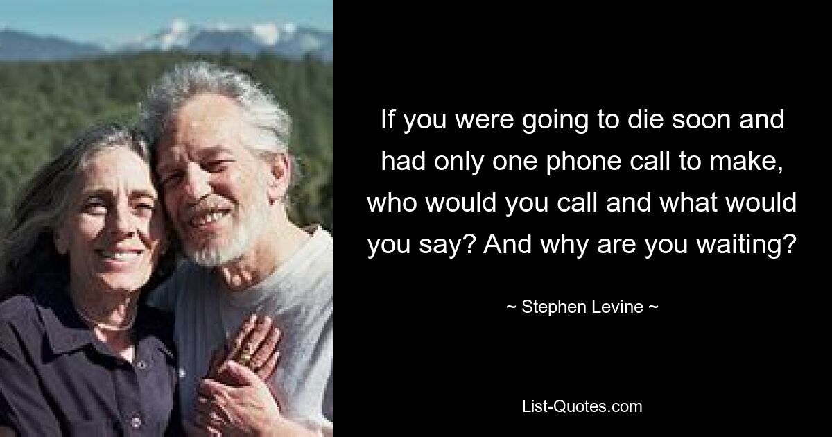 If you were going to die soon and had only one phone call to make, who would you call and what would you say? And why are you waiting? — © Stephen Levine