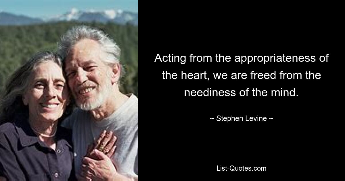 Acting from the appropriateness of the heart, we are freed from the neediness of the mind. — © Stephen Levine