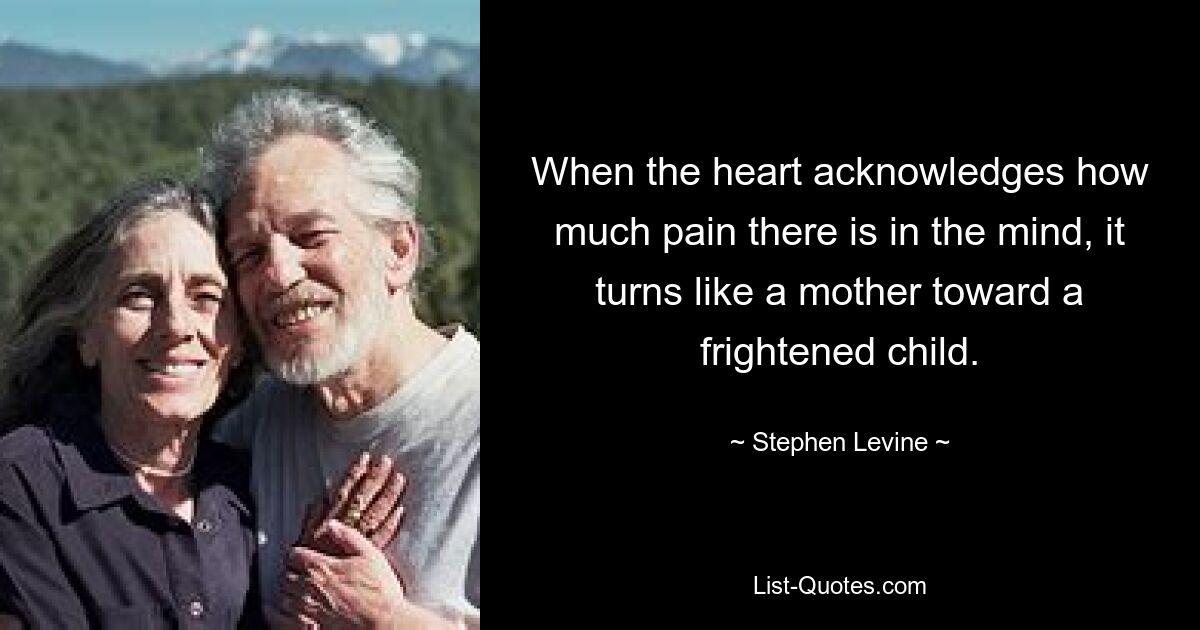 When the heart acknowledges how much pain there is in the mind, it turns like a mother toward a frightened child. — © Stephen Levine