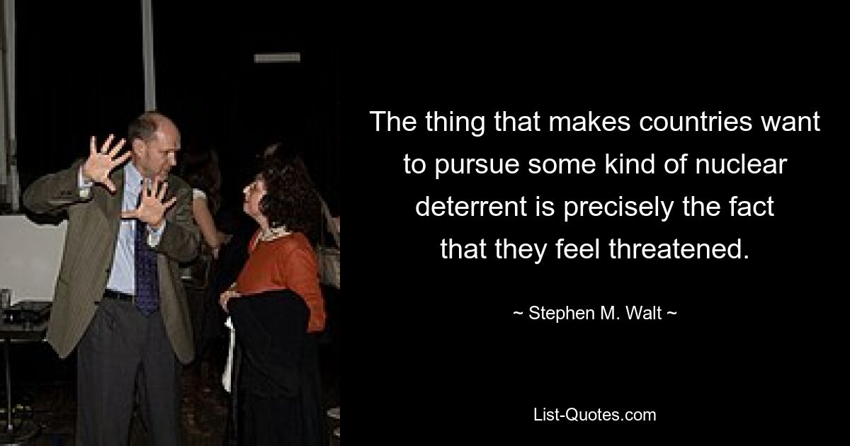 The thing that makes countries want to pursue some kind of nuclear deterrent is precisely the fact that they feel threatened. — © Stephen M. Walt