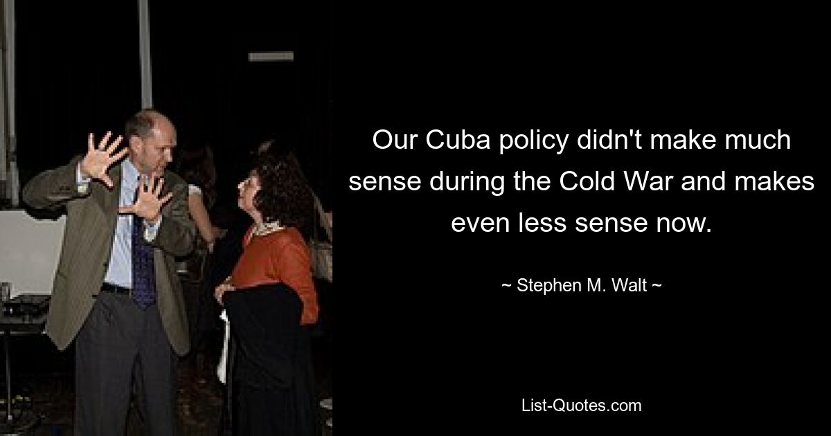 Our Cuba policy didn't make much sense during the Cold War and makes even less sense now. — © Stephen M. Walt