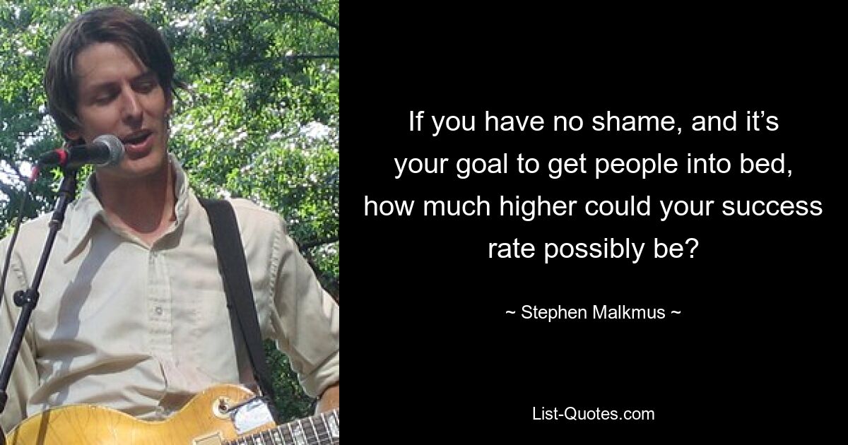 If you have no shame, and it’s your goal to get people into bed, how much higher could your success rate possibly be? — © Stephen Malkmus