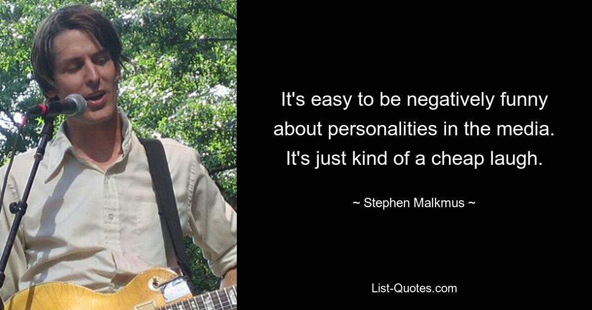 It's easy to be negatively funny about personalities in the media. It's just kind of a cheap laugh. — © Stephen Malkmus