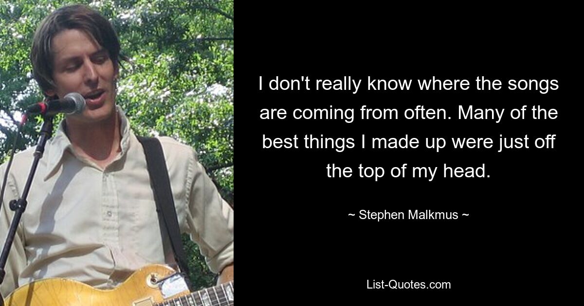 I don't really know where the songs are coming from often. Many of the best things I made up were just off the top of my head. — © Stephen Malkmus