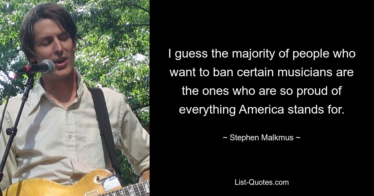 I guess the majority of people who want to ban certain musicians are the ones who are so proud of everything America stands for. — © Stephen Malkmus