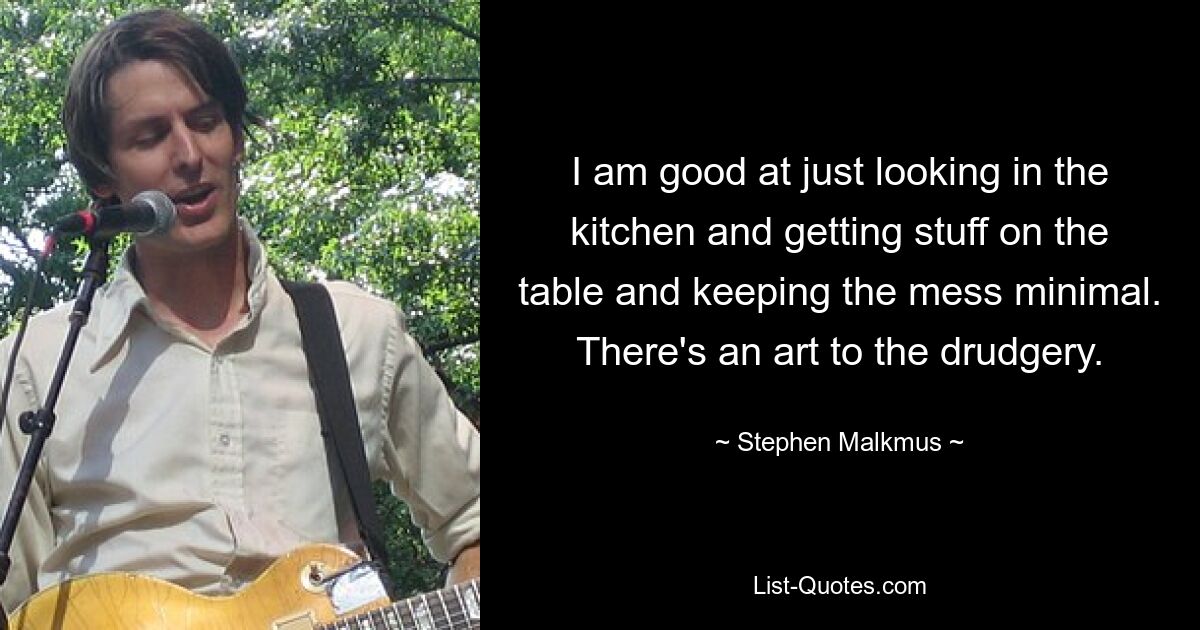 I am good at just looking in the kitchen and getting stuff on the table and keeping the mess minimal. There's an art to the drudgery. — © Stephen Malkmus