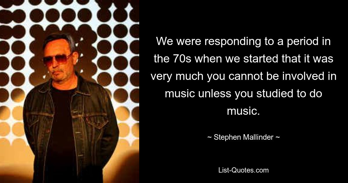 We were responding to a period in the 70s when we started that it was very much you cannot be involved in music unless you studied to do music. — © Stephen Mallinder