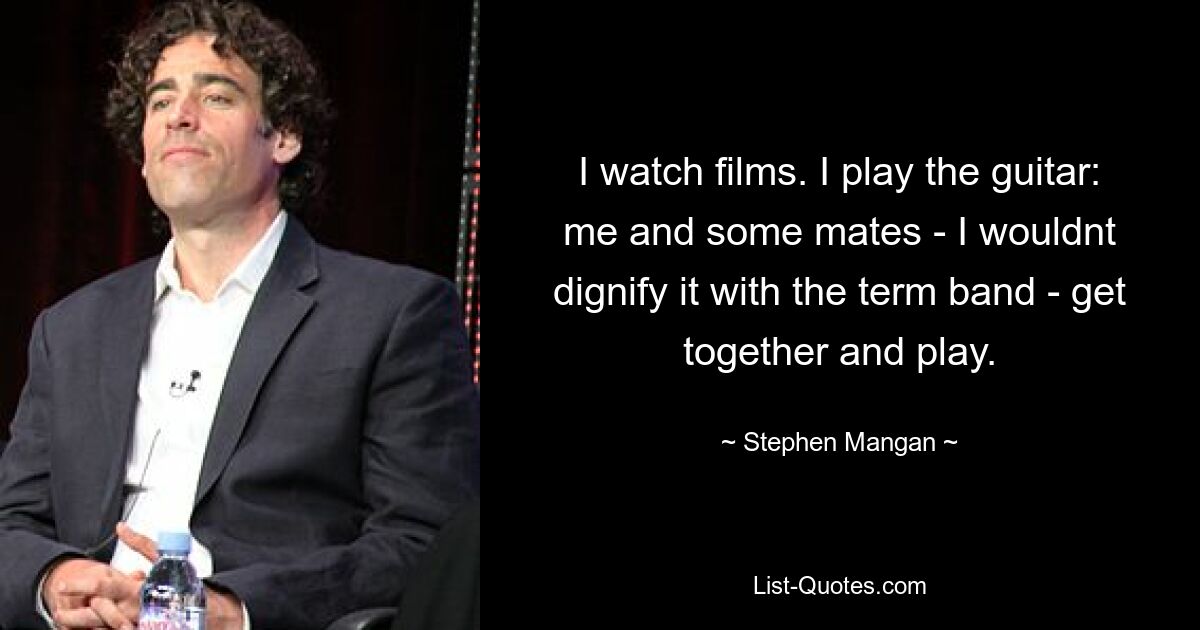 I watch films. I play the guitar: me and some mates - I wouldnt dignify it with the term band - get together and play. — © Stephen Mangan