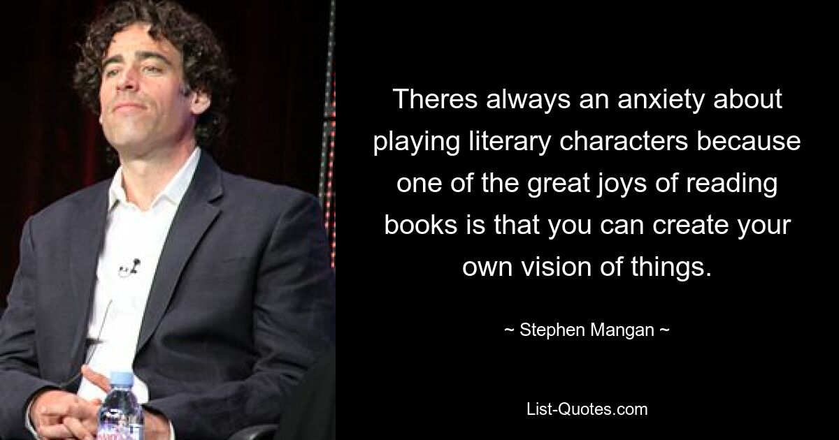 Theres always an anxiety about playing literary characters because one of the great joys of reading books is that you can create your own vision of things. — © Stephen Mangan