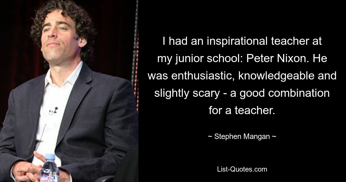 I had an inspirational teacher at my junior school: Peter Nixon. He was enthusiastic, knowledgeable and slightly scary - a good combination for a teacher. — © Stephen Mangan