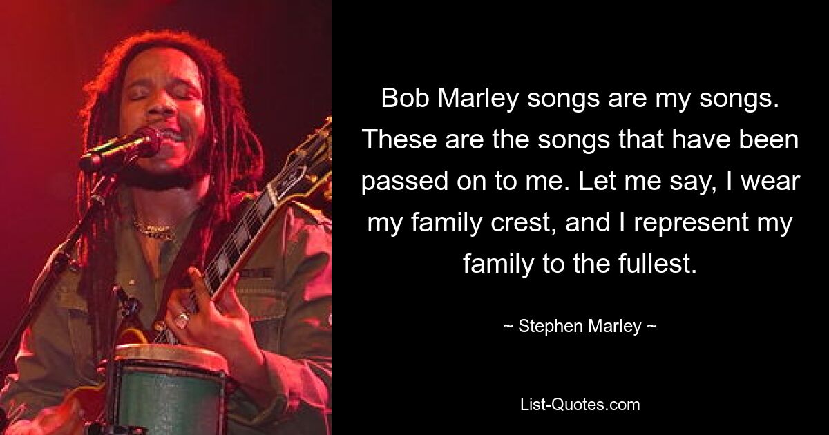 Bob Marley songs are my songs. These are the songs that have been passed on to me. Let me say, I wear my family crest, and I represent my family to the fullest. — © Stephen Marley