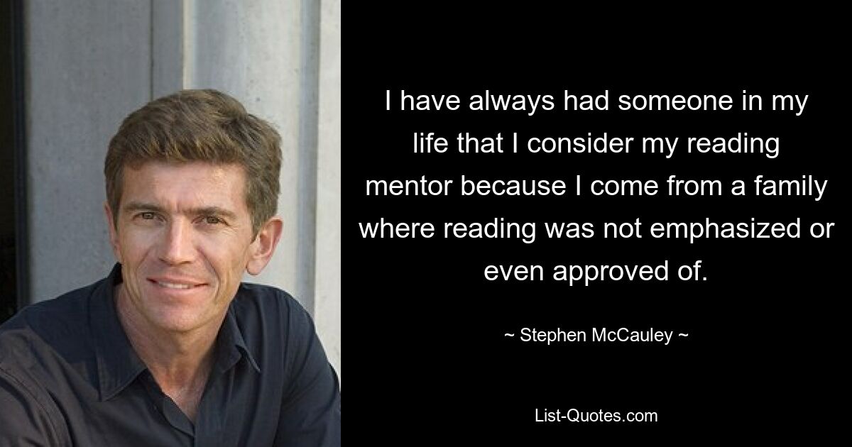 I have always had someone in my life that I consider my reading mentor because I come from a family where reading was not emphasized or even approved of. — © Stephen McCauley