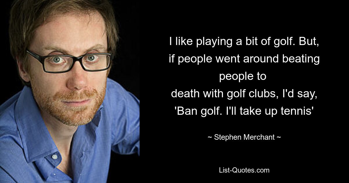 I like playing a bit of golf. But, if people went around beating people to 
death with golf clubs, I'd say, 'Ban golf. I'll take up tennis' — © Stephen Merchant