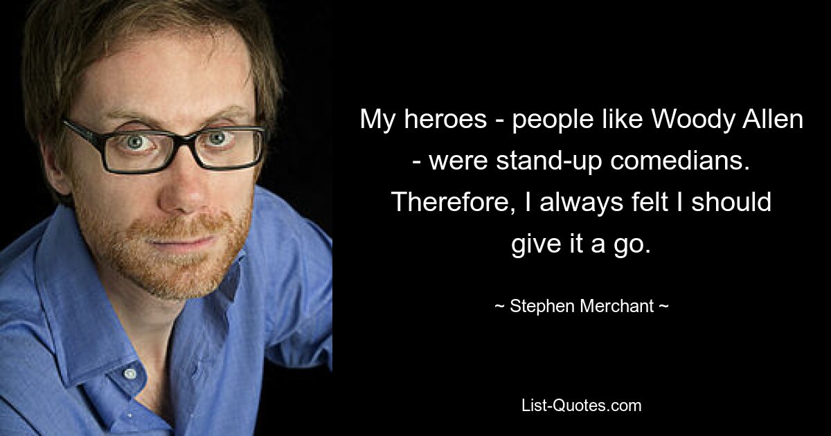 My heroes - people like Woody Allen - were stand-up comedians. Therefore, I always felt I should give it a go. — © Stephen Merchant