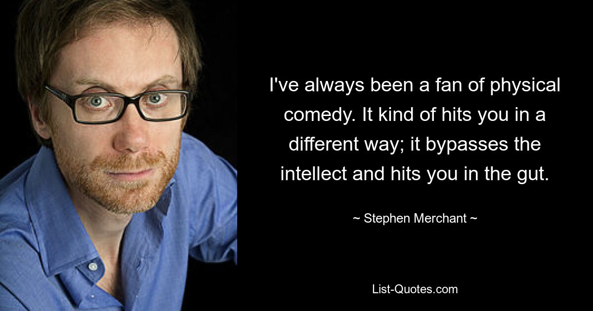 I've always been a fan of physical comedy. It kind of hits you in a different way; it bypasses the intellect and hits you in the gut. — © Stephen Merchant