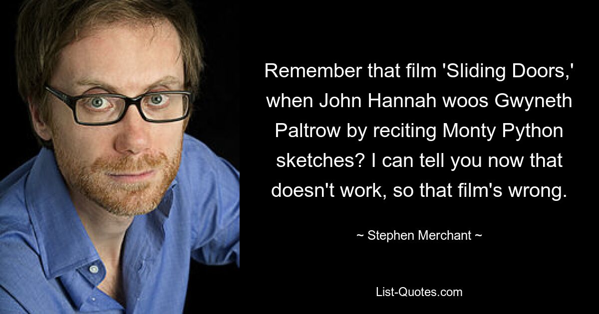 Remember that film 'Sliding Doors,' when John Hannah woos Gwyneth Paltrow by reciting Monty Python sketches? I can tell you now that doesn't work, so that film's wrong. — © Stephen Merchant