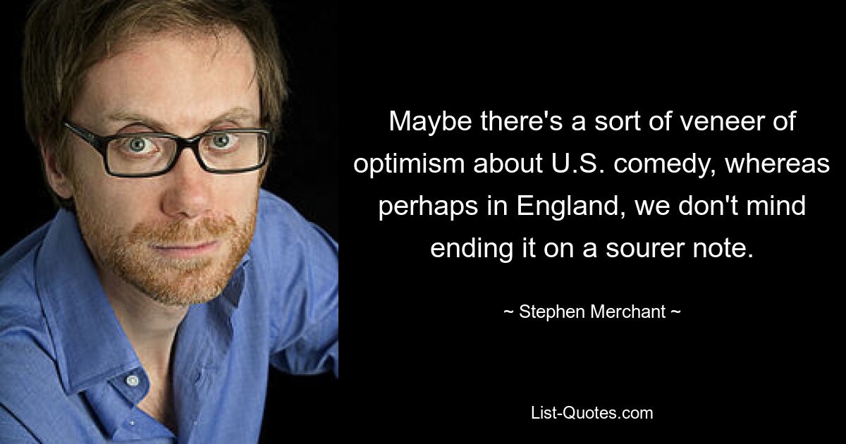 Maybe there's a sort of veneer of optimism about U.S. comedy, whereas perhaps in England, we don't mind ending it on a sourer note. — © Stephen Merchant