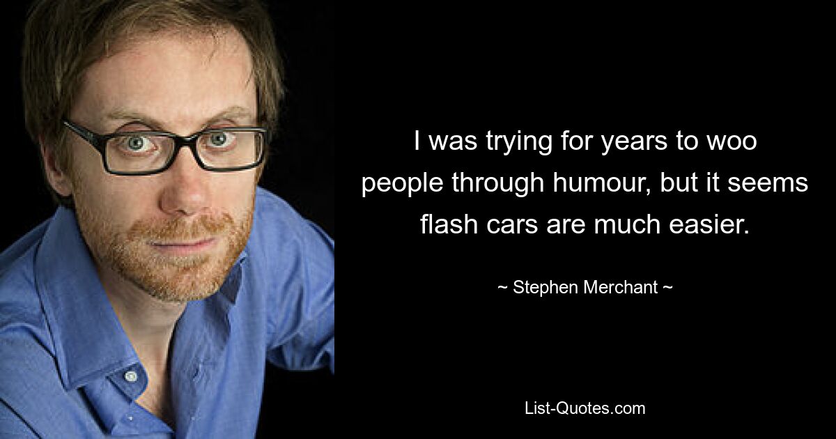 I was trying for years to woo people through humour, but it seems flash cars are much easier. — © Stephen Merchant