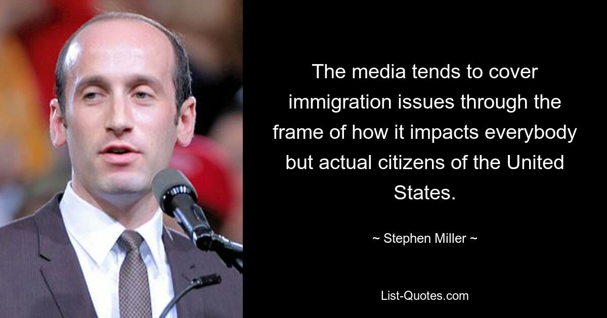 The media tends to cover immigration issues through the frame of how it impacts everybody but actual citizens of the United States. — © Stephen Miller