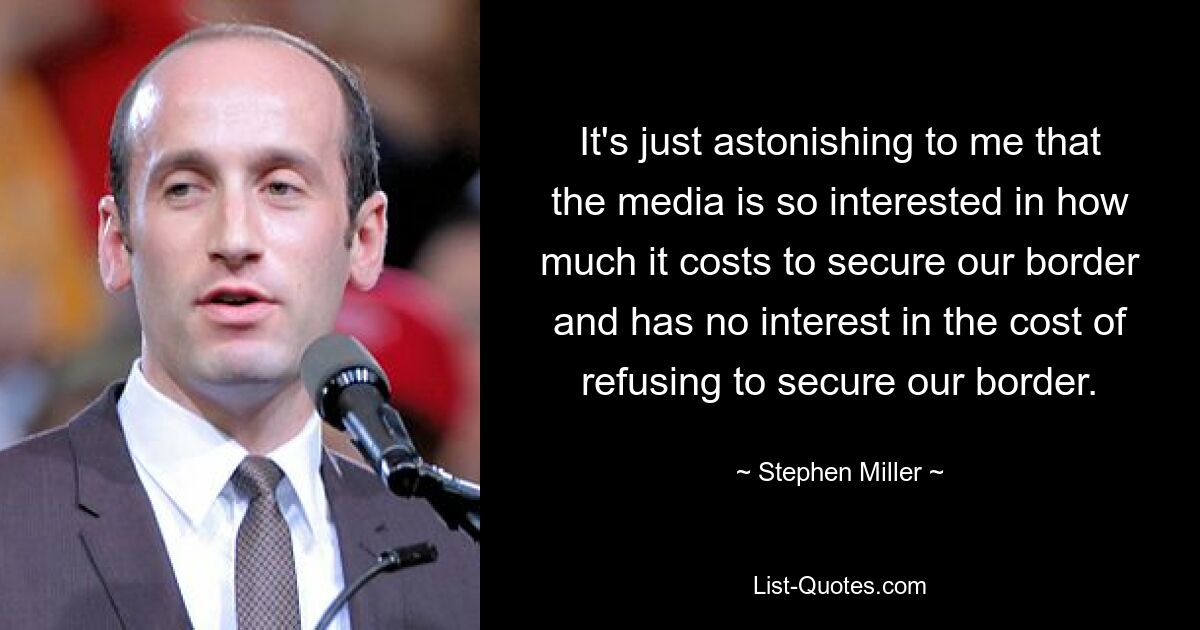 It's just astonishing to me that the media is so interested in how much it costs to secure our border and has no interest in the cost of refusing to secure our border. — © Stephen Miller