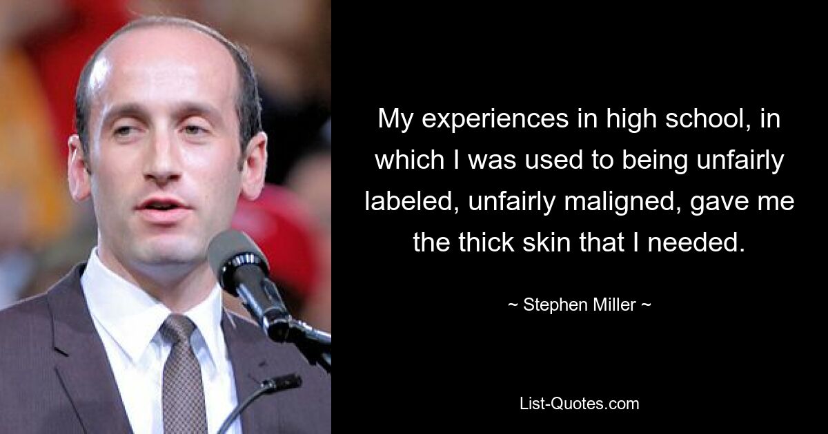 My experiences in high school, in which I was used to being unfairly labeled, unfairly maligned, gave me the thick skin that I needed. — © Stephen Miller