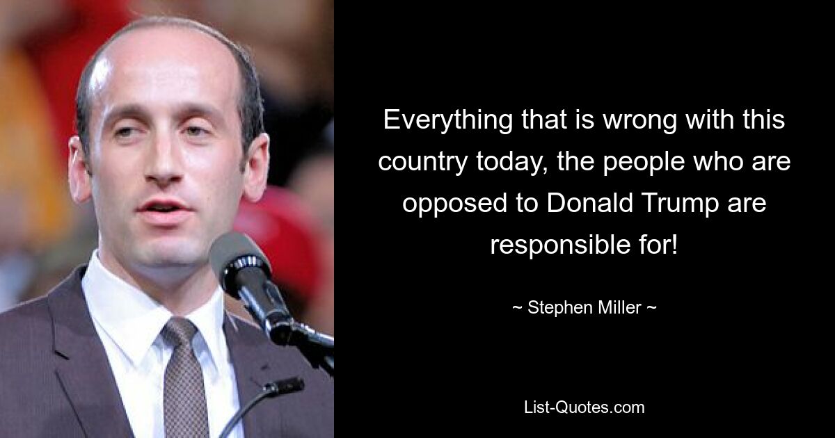 Everything that is wrong with this country today, the people who are opposed to Donald Trump are responsible for! — © Stephen Miller