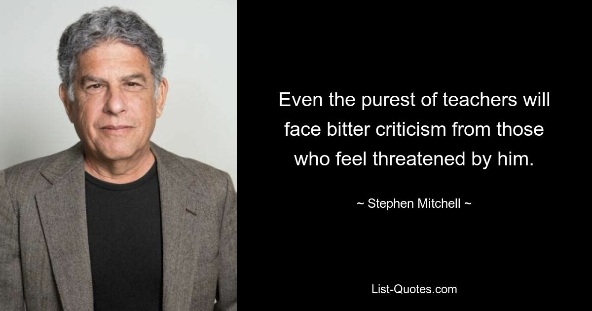 Even the purest of teachers will face bitter criticism from those who feel threatened by him. — © Stephen Mitchell