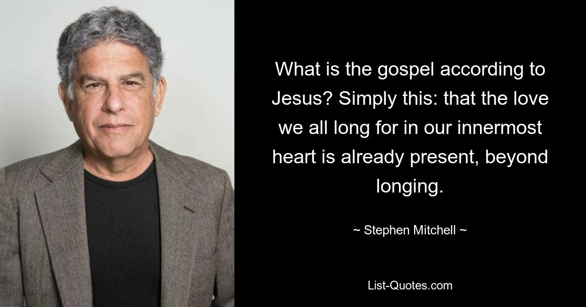 What is the gospel according to Jesus? Simply this: that the love we all long for in our innermost heart is already present, beyond longing. — © Stephen Mitchell