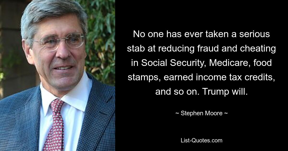 No one has ever taken a serious stab at reducing fraud and cheating in Social Security, Medicare, food stamps, earned income tax credits, and so on. Trump will. — © Stephen Moore