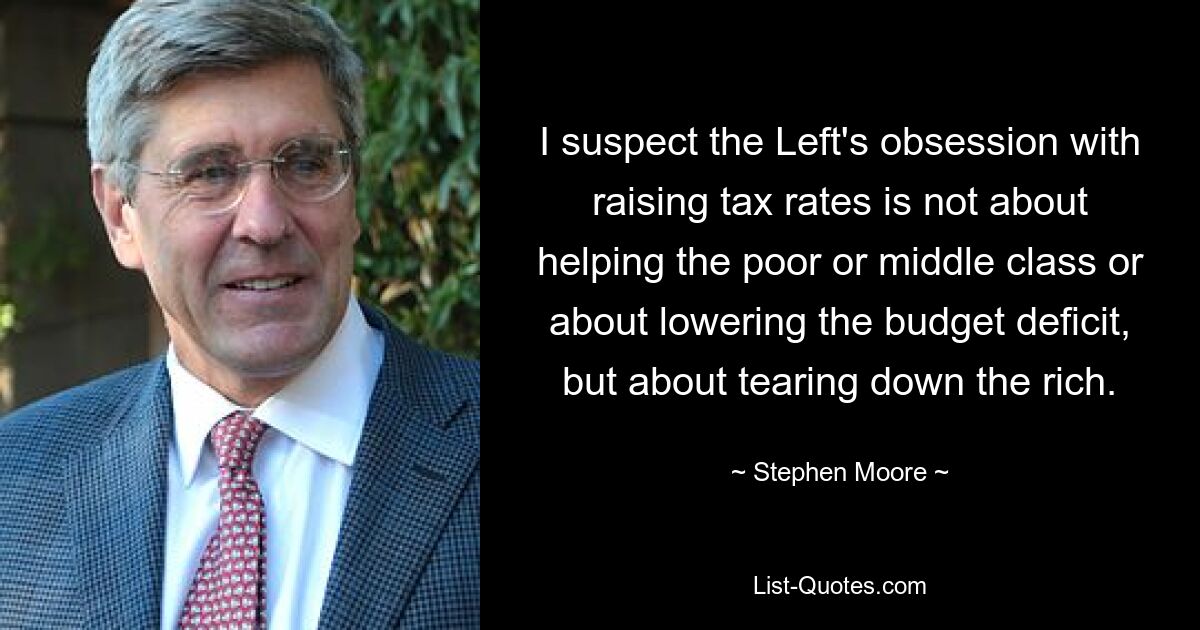 I suspect the Left's obsession with raising tax rates is not about helping the poor or middle class or about lowering the budget deficit, but about tearing down the rich. — © Stephen Moore