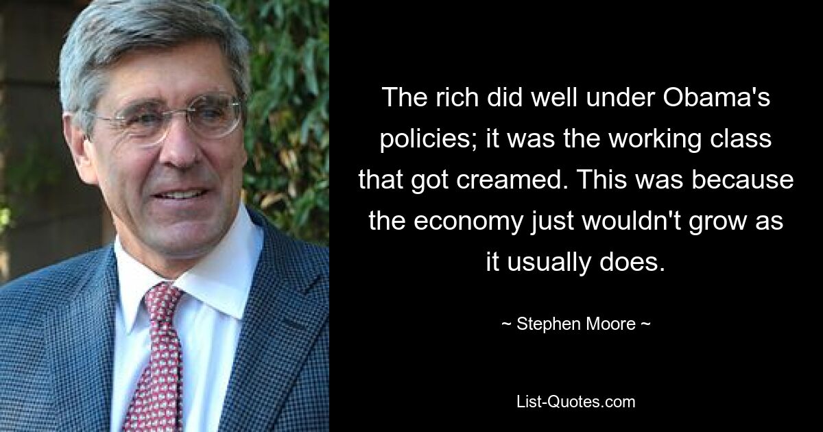 The rich did well under Obama's policies; it was the working class that got creamed. This was because the economy just wouldn't grow as it usually does. — © Stephen Moore