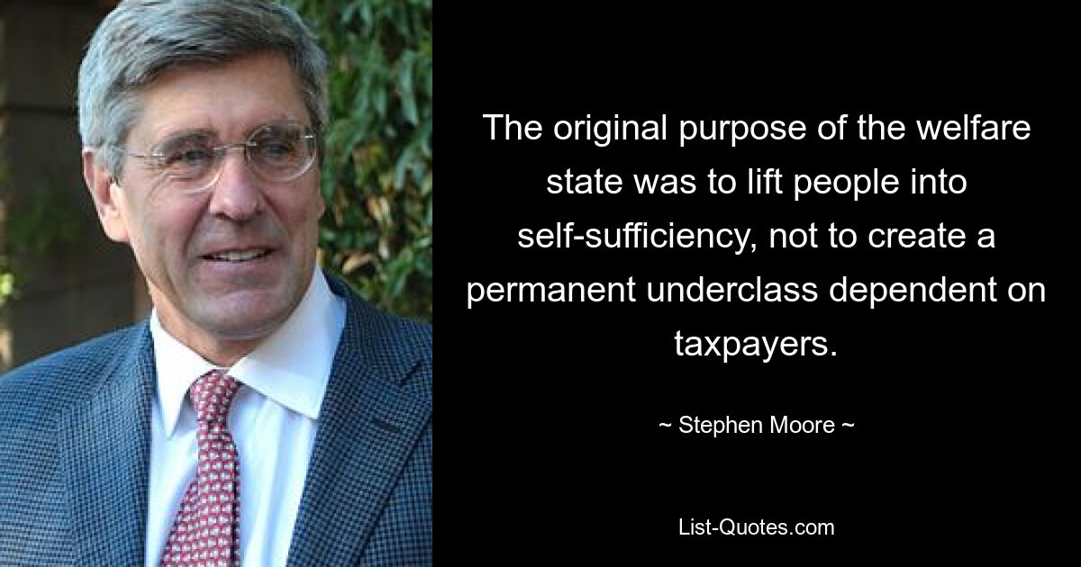 The original purpose of the welfare state was to lift people into self-sufficiency, not to create a permanent underclass dependent on taxpayers. — © Stephen Moore