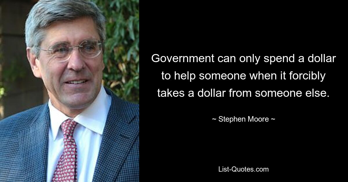 Government can only spend a dollar to help someone when it forcibly takes a dollar from someone else. — © Stephen Moore