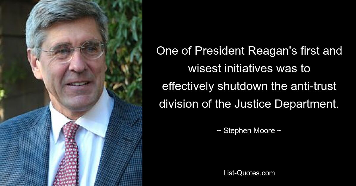 One of President Reagan's first and wisest initiatives was to effectively shutdown the anti-trust division of the Justice Department. — © Stephen Moore