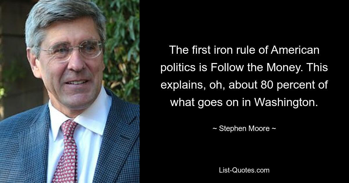 The first iron rule of American politics is Follow the Money. This explains, oh, about 80 percent of what goes on in Washington. — © Stephen Moore