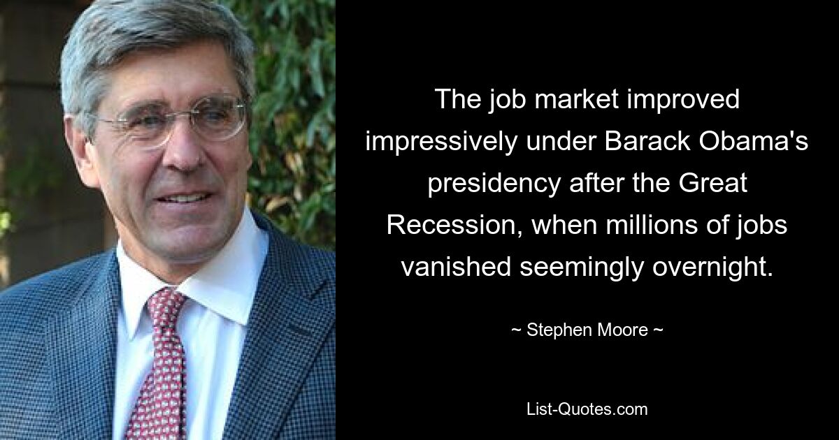 The job market improved impressively under Barack Obama's presidency after the Great Recession, when millions of jobs vanished seemingly overnight. — © Stephen Moore