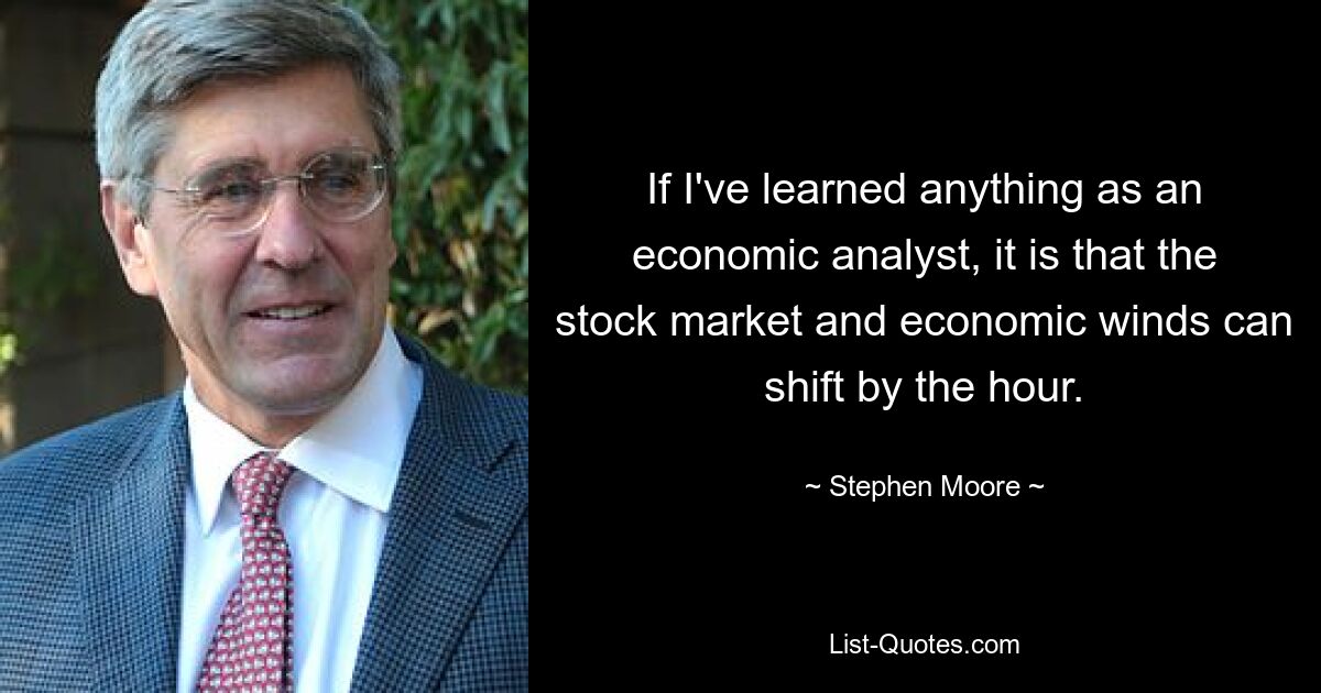 If I've learned anything as an economic analyst, it is that the stock market and economic winds can shift by the hour. — © Stephen Moore