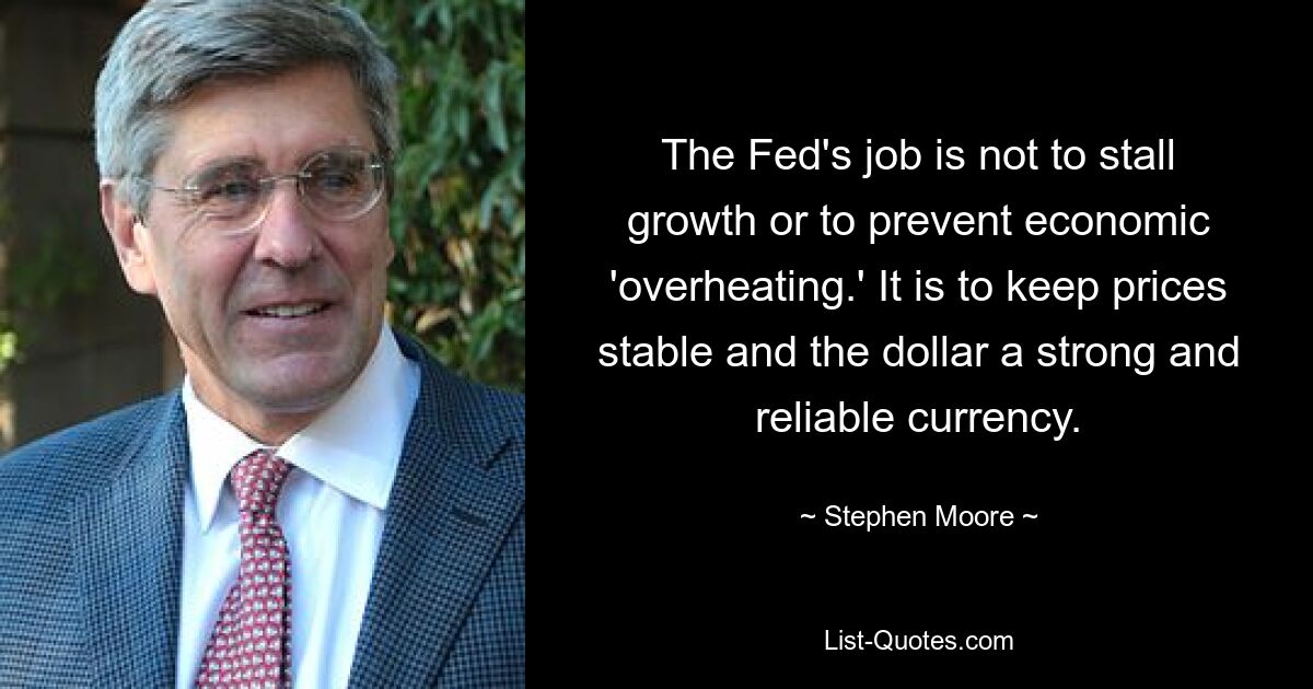 The Fed's job is not to stall growth or to prevent economic 'overheating.' It is to keep prices stable and the dollar a strong and reliable currency. — © Stephen Moore