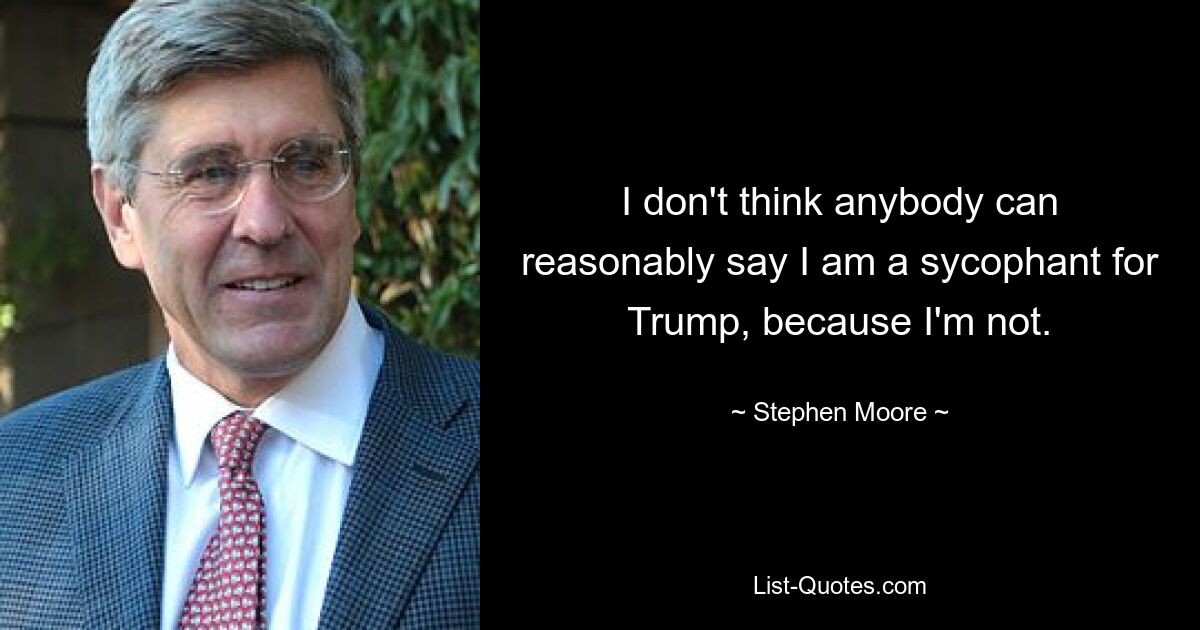 I don't think anybody can reasonably say I am a sycophant for Trump, because I'm not. — © Stephen Moore