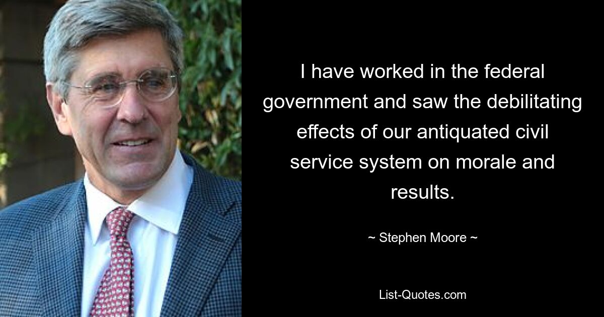 I have worked in the federal government and saw the debilitating effects of our antiquated civil service system on morale and results. — © Stephen Moore